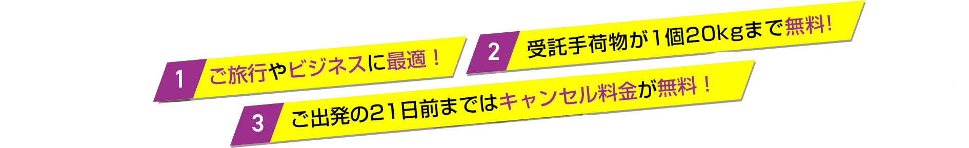 1.圧倒的に安い! ご旅行やビジネスに最適! 2.受託手荷物が1個20kgまで無料! 3.出発21日前までは取消料無料!